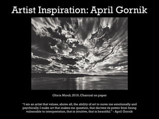 Artist Inspiration: April Gornik
Gloria Mundi, 2019, Charcoal on paper
“I am an artist that values, above all, the ability of art to move me emotionally and
psychically. I make art that makes me question, that derives its power from being
vulnerable to interpretation, that is intuitive, that is beautiful.” - April Gornik
 