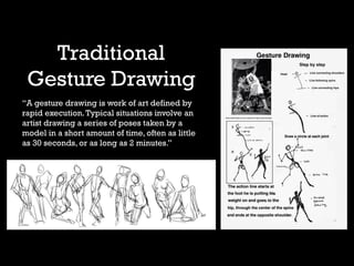 Traditional
Gesture Drawing
“A gesture drawing is work of art defined by
rapid execution.Typical situations involve an
artist drawing a series of poses taken by a
model in a short amount of time, often as little
as 30 seconds, or as long as 2 minutes.”
 
