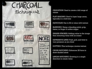 GRADATION: Used to create a full range of
values
FLAT SHADING: Used to layer large areas,
typically in a mid-tone
SQUIGGLES: Use to fill in value with texture
BLENDING: Using a blending stick, q-tip,
tissue, or finger to soften edges
ERASER STROKES: Adding value to the image
then removing value with an eraser
EXPRESSIVE LINES: Push, pull, and twist to
vary pressure as you draw
DOTTING:This technique creates texture
CROSS HATCHING: Enhances 3D form to
show shaded areas
LINEAR HATCHING: Drawing in a single
direction to create value
 