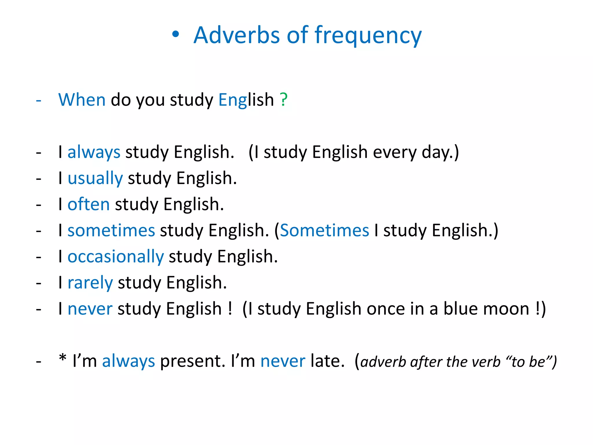 • Adverbs of frequency
- When do you study English ?
- I always study English. (I study English every day.)
- I usually study English.
- I often study English.
- I sometimes study English. (Sometimes I study English.)
- I occasionally study English.
- I rarely study English.
- I never study English ! (I study English once in a blue moon !)
- * I’m always present. I’m never late. (adverb after the verb “to be”)
 