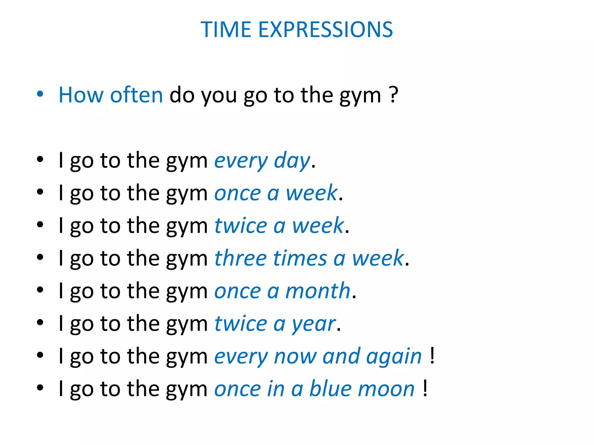 TIME EXPRESSIONS
• How often do you go to the gym ?
• I go to the gym every day.
• I go to the gym once a week.
• I go to the gym twice a week.
• I go to the gym three times a week.
• I go to the gym once a month.
• I go to the gym twice a year.
• I go to the gym every now and again !
• I go to the gym once in a blue moon !
 