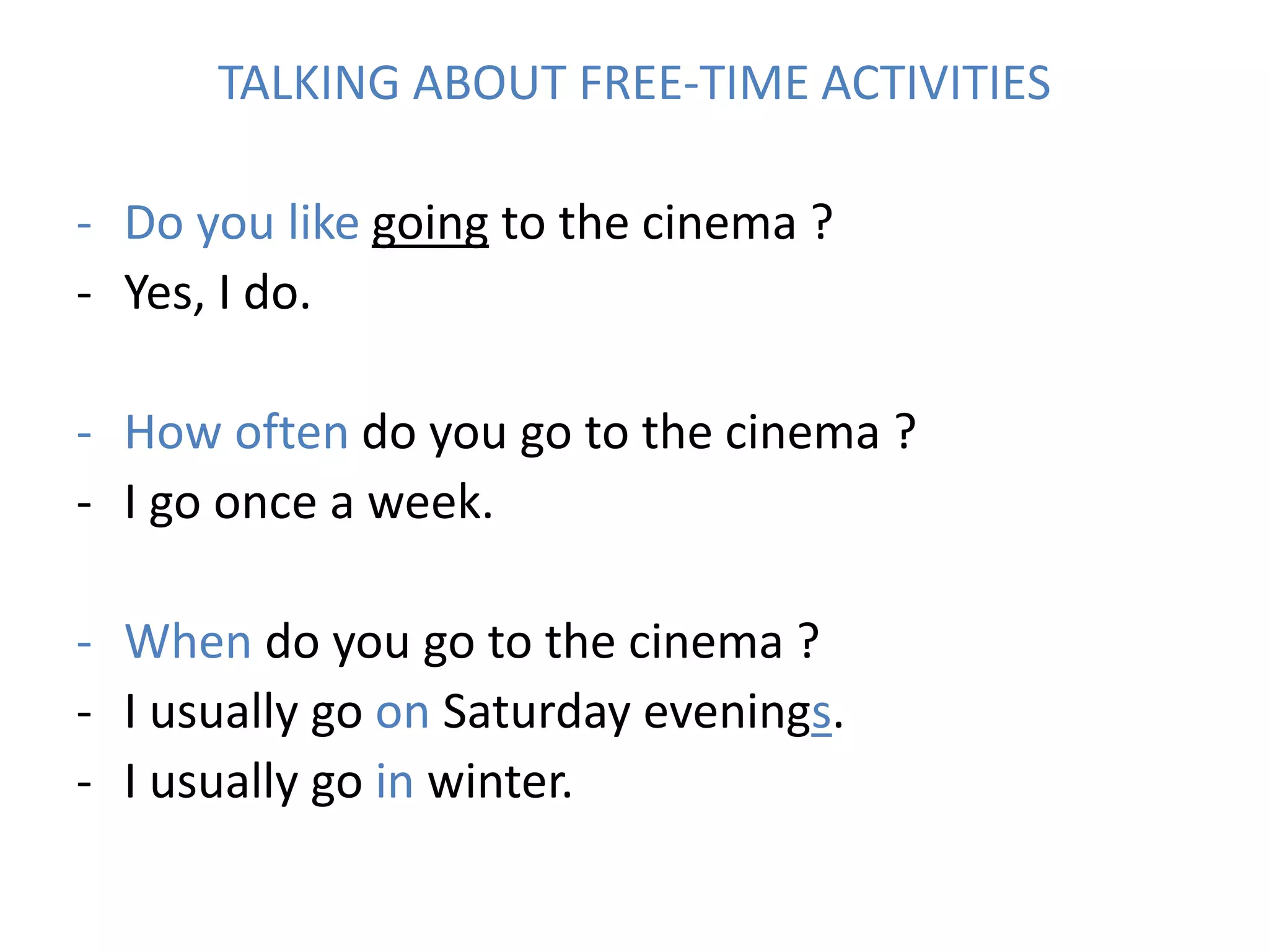 TALKING ABOUT FREE-TIME ACTIVITIES
- Do you like going to the cinema ?
- Yes, I do.
- How often do you go to the cinema ?
- I go once a week.
- When do you go to the cinema ?
- I usually go on Saturday evenings.
- I usually go in winter.
 