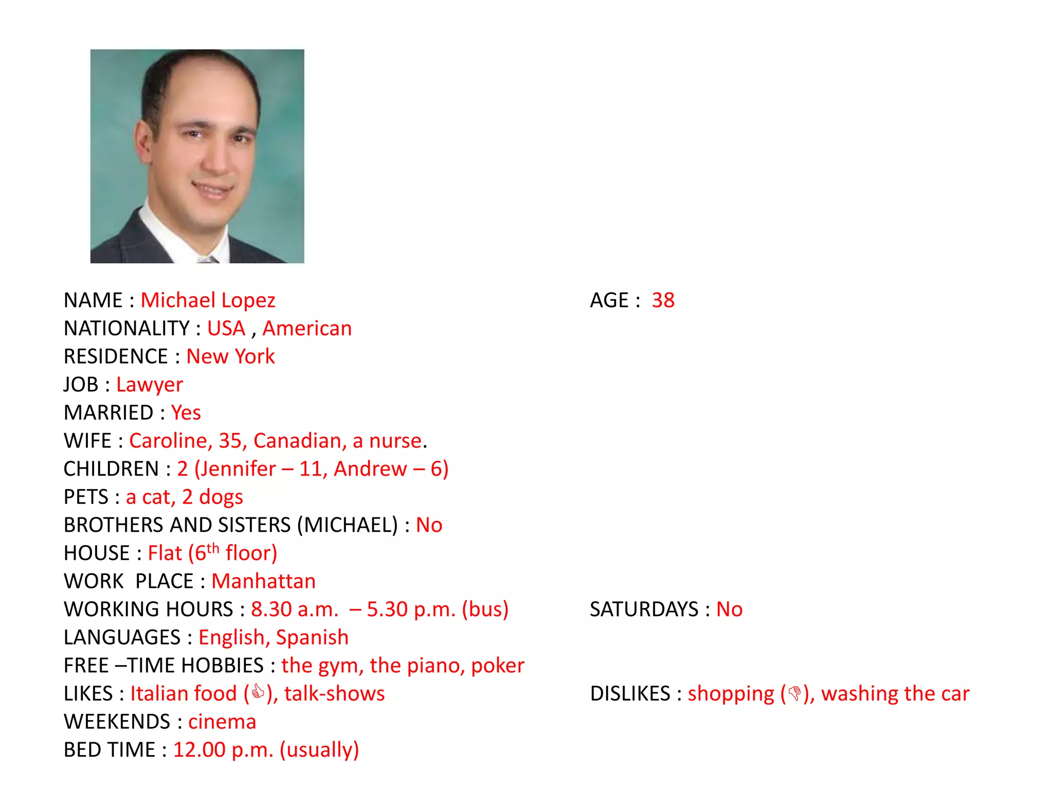 NAME : Michael Lopez AGE : 38
NATIONALITY : USA , American
RESIDENCE : New York
JOB : Lawyer
MARRIED : Yes
WIFE : Caroline, 35, Canadian, a nurse.
CHILDREN : 2 (Jennifer – 11, Andrew – 6)
PETS : a cat, 2 dogs
BROTHERS AND SISTERS (MICHAEL) : No
HOUSE : Flat (6th floor)
WORK PLACE : Manhattan
WORKING HOURS : 8.30 a.m. – 5.30 p.m. (bus) SATURDAYS : No
LANGUAGES : English, Spanish
FREE –TIME HOBBIES : the gym, the piano, poker
LIKES : Italian food (), talk-shows DISLIKES : shopping (), washing the car
WEEKENDS : cinema
BED TIME : 12.00 p.m. (usually)
 