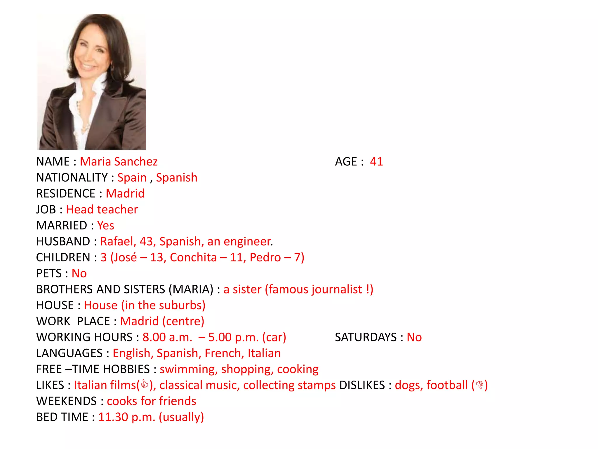 NAME : Maria Sanchez AGE : 41
NATIONALITY : Spain , Spanish
RESIDENCE : Madrid
JOB : Head teacher
MARRIED : Yes
HUSBAND : Rafael, 43, Spanish, an engineer.
CHILDREN : 3 (José – 13, Conchita – 11, Pedro – 7)
PETS : No
BROTHERS AND SISTERS (MARIA) : a sister (famous journalist !)
HOUSE : House (in the suburbs)
WORK PLACE : Madrid (centre)
WORKING HOURS : 8.00 a.m. – 5.00 p.m. (car) SATURDAYS : No
LANGUAGES : English, Spanish, French, Italian
FREE –TIME HOBBIES : swimming, shopping, cooking
LIKES : Italian films(), classical music, collecting stamps DISLIKES : dogs, football ()
WEEKENDS : cooks for friends
BED TIME : 11.30 p.m. (usually)
 