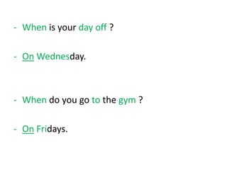 - When is your day off ?
- On Wednesday.
- When do you go to the gym ?
- On Fridays.
 