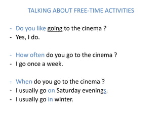 TALKING ABOUT FREE-TIME ACTIVITIES
- Do you like going to the cinema ?
- Yes, I do.
- How often do you go to the cinema ?
- I go once a week.
- When do you go to the cinema ?
- I usually go on Saturday evenings.
- I usually go in winter.
 