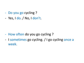 - Do you go cycling ?
- Yes, I do. / No, I don’t.
- How often do you go cycling ?
- I sometimes go cycling. / I go cycling once a
week.
 