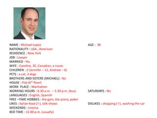 NAME : Michael Lopez AGE : 38
NATIONALITY : USA , American
RESIDENCE : New York
JOB : Lawyer
MARRIED : Yes
WIFE : Caroline, 35, Canadian, a nurse.
CHILDREN : 2 (Jennifer – 11, Andrew – 6)
PETS : a cat, 2 dogs
BROTHERS AND SISTERS (MICHAEL) : No
HOUSE : Flat (6th floor)
WORK PLACE : Manhattan
WORKING HOURS : 8.30 a.m. – 5.30 p.m. (bus) SATURDAYS : No
LANGUAGES : English, Spanish
FREE –TIME HOBBIES : the gym, the piano, poker
LIKES : Italian food (), talk-shows DISLIKES : shopping (), washing the car
WEEKENDS : cinema
BED TIME : 12.00 p.m. (usually)
 