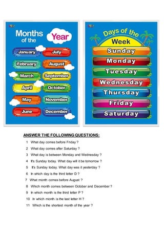 ANSWER THE FOLLOWING QUESTIONS:
1 What day comes before Friday ?
2 What day comes after Saturday ?
3 What day is between Monday and Wednesday ?
4 It's Sunday today. What day will it be tomorrow ?
5 It's Sunday today. What day was it yesterday ?
6 In which day is the third letter D ?
7 What month comes before August ?
8 Which month comes between October and December ?
9 In which month is the third letter P ?
10 In which month is the last letter H ?
11 Which is the shortest month of the year ?
 