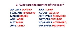 JANUARY JANEIRO JULY JULHO
FEBRUARY FEVEREIRO AUGUST AGOSTO
MARCH MARÇO SEPTEMBER SETEMBRO
APRIL ABRIL OCTOBER OUTUBRO
MAY MAIO NOVEMBER NOVEMBRO
JUNE JUNHO DECEMBER DEZEMBRO
3- What are the months of the year?
 