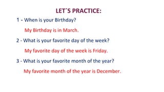 1 - When is your Birthday?
My Birthday is in March.
2 - What is your favorite day of the week?
My favorite day of the week is Friday.
3 - What is your favorite month of the year?
My favorite month of the year is December.
LET´S PRACTICE:
 