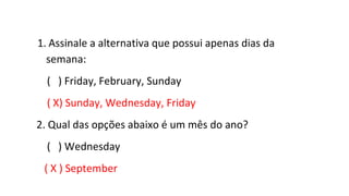 1. Assinale a alternativa que possui apenas dias da
semana:
( ) Friday, February, Sunday
( X) Sunday, Wednesday, Friday
2. Qual das opções abaixo é um mês do ano?
( ) Wednesday
( X ) September
 