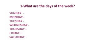 1-What are the days of the week?
SUNDAY -
MONDAY -
TUESDAY -
WEDNESDAY -
THURSDAY –
FRIDAY –
SATURDAY -
 