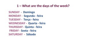 1 – What are the days of the week?
SUNDAY - Domingo
MONDAY - Segunda - feira
TUESDAY - Terça - feira
WEDNESDAY - Quarta - feira
THURSDAY - Quinta - feira
FRIDAY - Sexta - feira
SATURDAY - Sábado
 