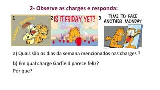 2- Observe as charges e responda:
1 2 3
a) Quais são os dias da semana mencionados nas charges ?
b) Em qual charge Garfield parece feliz?
Por que?
 