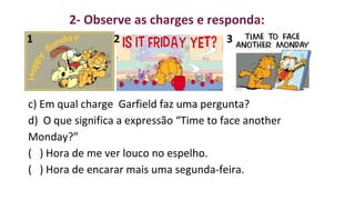 1 2 3
c) Em qual charge Garfield faz uma pergunta?
d) O que significa a expressão “Time to face another
Monday?”
( ) Hora de me ver louco no espelho.
( ) Hora de encarar mais uma segunda-feira.
2- Observe as charges e responda:
 