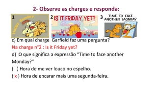 1 2 3
c) Em qual charge Garfield faz uma pergunta?
Na charge n°2 : Is it Friday yet?
d) O que significa a expressão “Time to face another
Monday?”
( ) Hora de me ver louco no espelho.
( x ) Hora de encarar mais uma segunda-feira.
2- Observe as charges e responda:
 