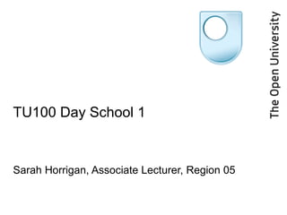 TU100 Day School 1 Sarah Horrigan, Associate Lecturer, Region 05 