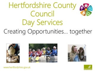 Hertfordshire County
Council
Day Services
Creating Opportunities… together
www.hertfordshire.gov.uk
 
