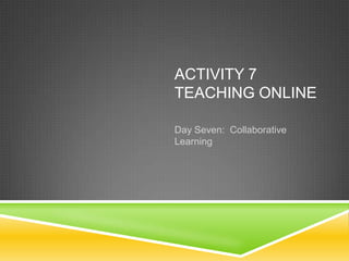 ACTIVITY 7
TEACHING ONLINE

Day Seven: Collaborative
Learning
 