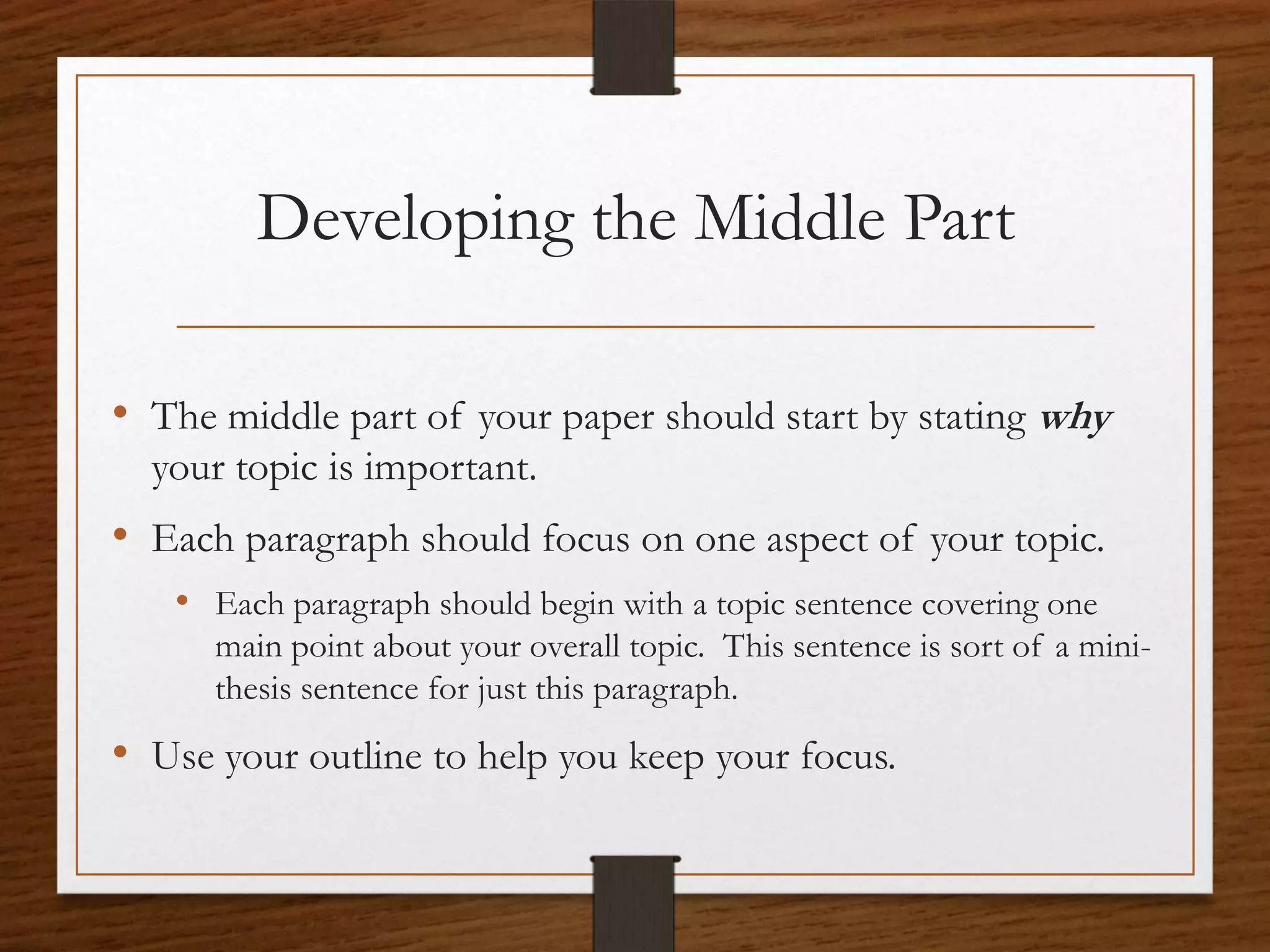 Developing the Middle Part

• The middle part of your paper should start by stating why
  your topic is important.
• Each paragraph should focus on one aspect of your topic.
   • Each paragraph should begin with a topic sentence covering one
      main point about your overall topic. This sentence is sort of a mini-
      thesis sentence for just this paragraph.
• Use your outline to help you keep your focus.
 