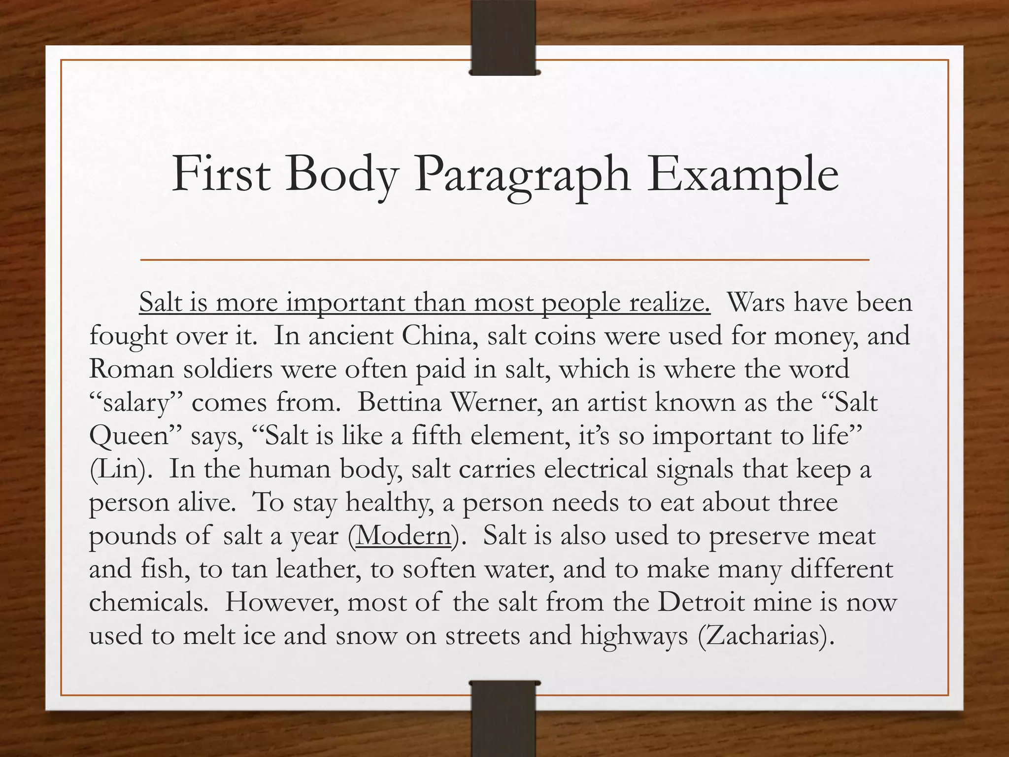 First Body Paragraph Example

    Salt is more important than most people realize. Wars have been
fought over it. In ancient China, salt coins were used for money, and
Roman soldiers were often paid in salt, which is where the word
“salary” comes from. Bettina Werner, an artist known as the “Salt
Queen” says, “Salt is like a fifth element, it’s so important to life”
(Lin). In the human body, salt carries electrical signals that keep a
person alive. To stay healthy, a person needs to eat about three
pounds of salt a year (Modern). Salt is also used to preserve meat
and fish, to tan leather, to soften water, and to make many different
chemicals. However, most of the salt from the Detroit mine is now
used to melt ice and snow on streets and highways (Zacharias).
 