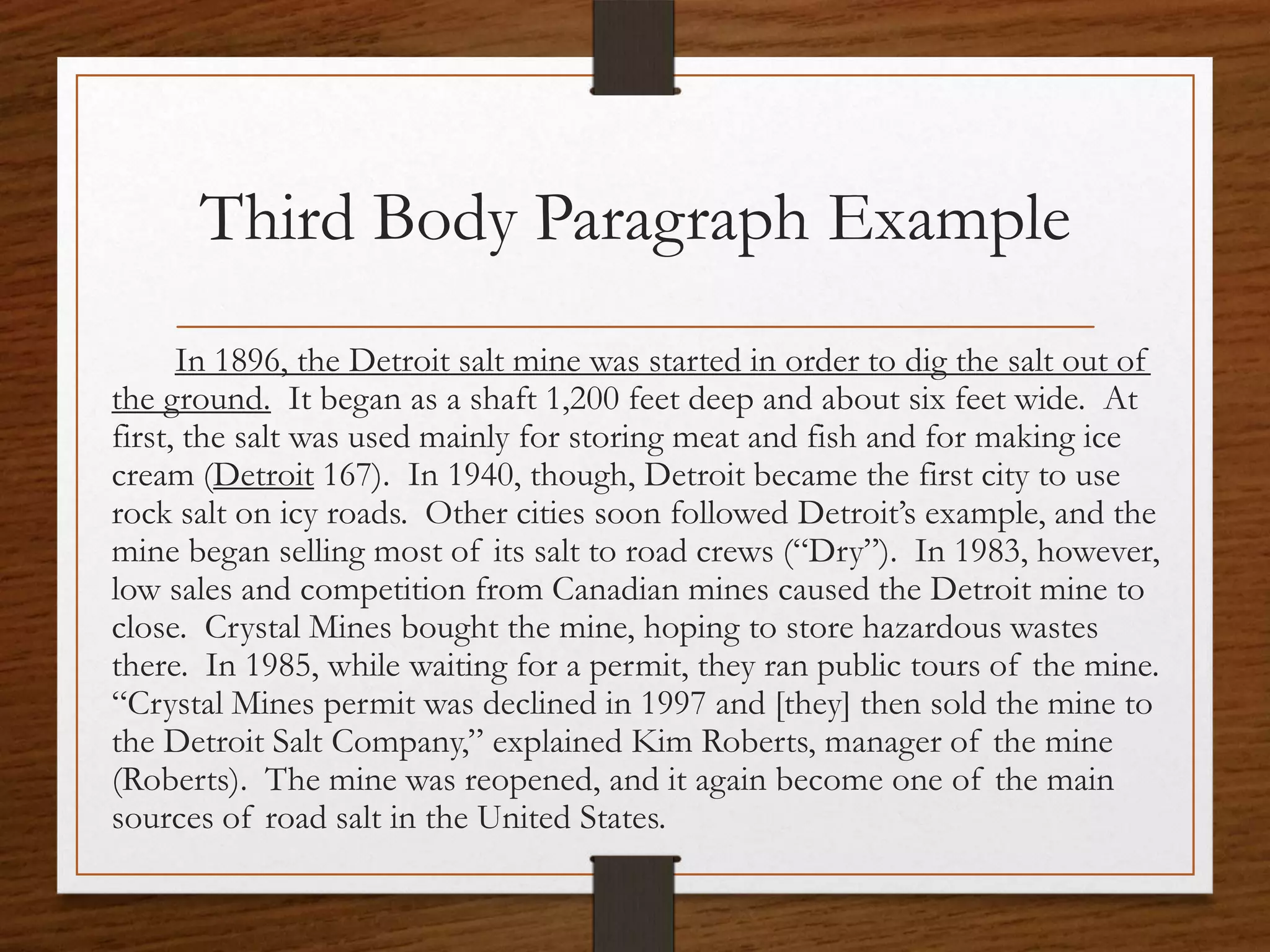 Third Body Paragraph Example
      In 1896, the Detroit salt mine was started in order to dig the salt out of
the ground. It began as a shaft 1,200 feet deep and about six feet wide. At
first, the salt was used mainly for storing meat and fish and for making ice
cream (Detroit 167). In 1940, though, Detroit became the first city to use
rock salt on icy roads. Other cities soon followed Detroit’s example, and the
mine began selling most of its salt to road crews (“Dry”). In 1983, however,
low sales and competition from Canadian mines caused the Detroit mine to
close. Crystal Mines bought the mine, hoping to store hazardous wastes
there. In 1985, while waiting for a permit, they ran public tours of the mine.
“Crystal Mines permit was declined in 1997 and [they] then sold the mine to
the Detroit Salt Company,” explained Kim Roberts, manager of the mine
(Roberts). The mine was reopened, and it again become one of the main
sources of road salt in the United States.
 