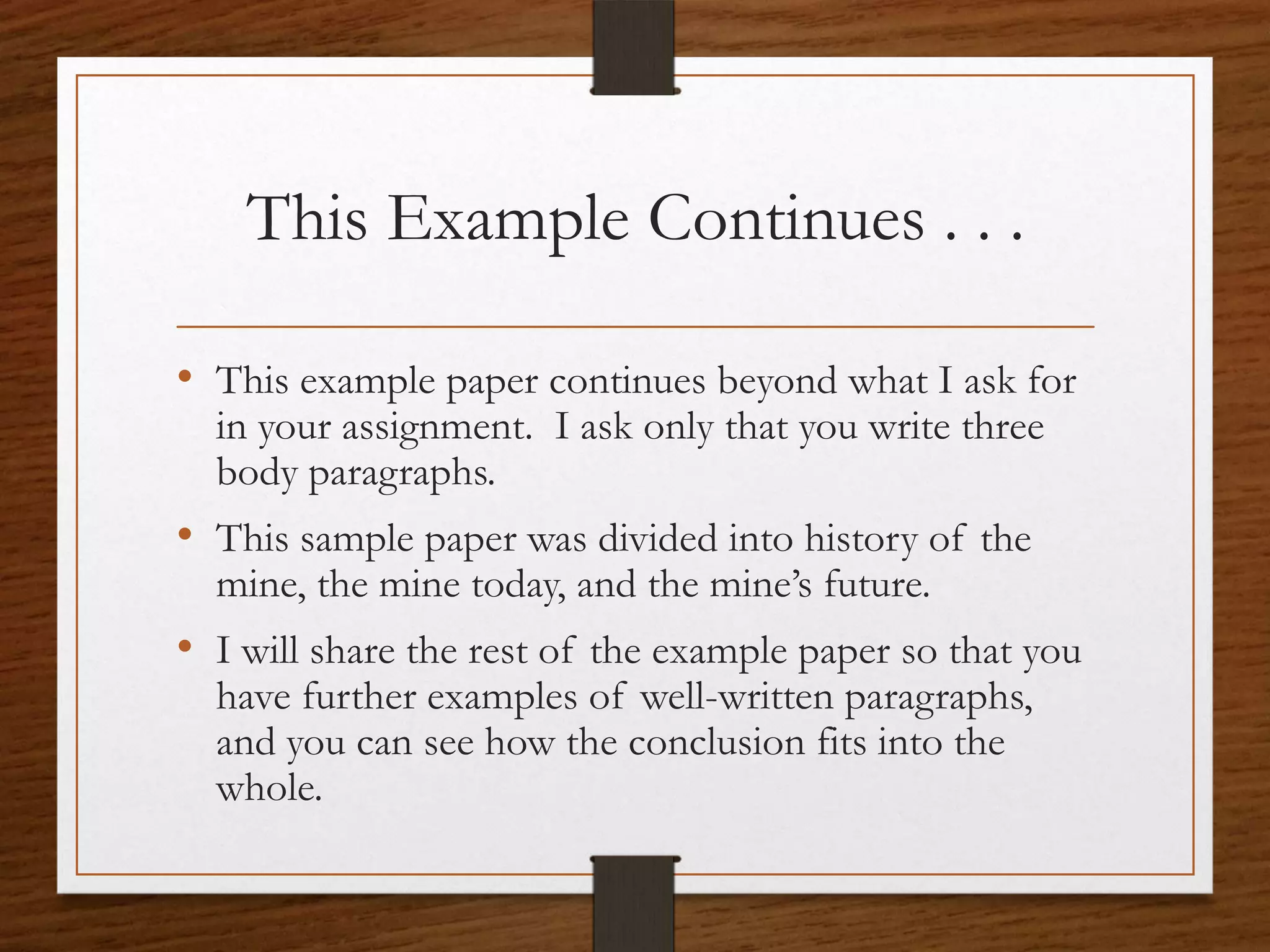 This Example Continues . . .

• This example paper continues beyond what I ask for
  in your assignment. I ask only that you write three
  body paragraphs.
• This sample paper was divided into history of the
  mine, the mine today, and the mine’s future.
• I will share the rest of the example paper so that you
  have further examples of well-written paragraphs,
  and you can see how the conclusion fits into the
  whole.
 