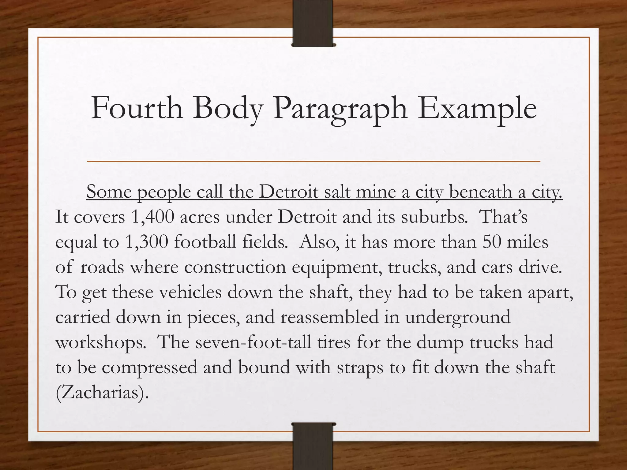 Fourth Body Paragraph Example

    Some people call the Detroit salt mine a city beneath a city.
It covers 1,400 acres under Detroit and its suburbs. That’s
equal to 1,300 football fields. Also, it has more than 50 miles
of roads where construction equipment, trucks, and cars drive.
To get these vehicles down the shaft, they had to be taken apart,
carried down in pieces, and reassembled in underground
workshops. The seven-foot-tall tires for the dump trucks had
to be compressed and bound with straps to fit down the shaft
(Zacharias).
 