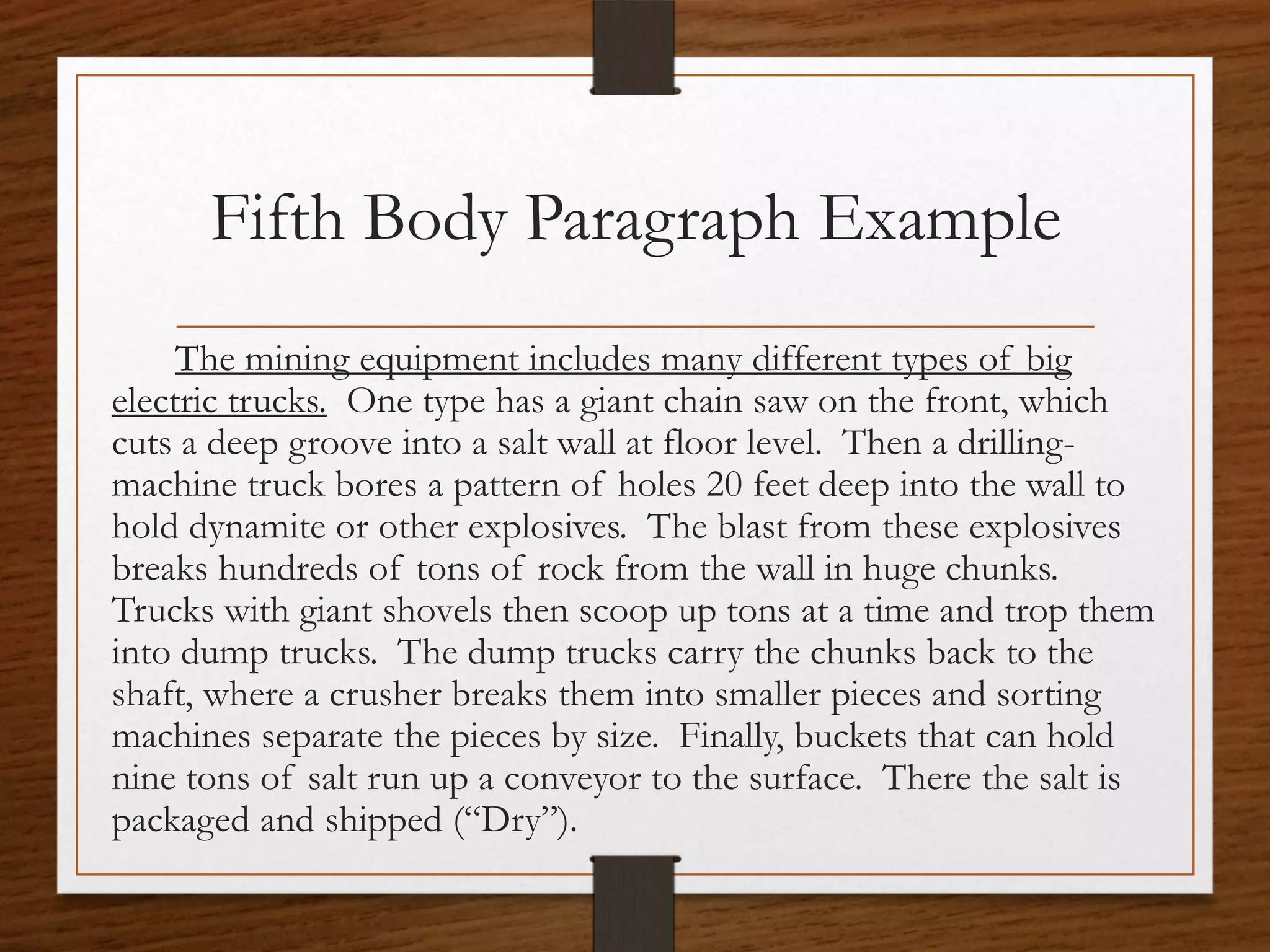 Fifth Body Paragraph Example
     The mining equipment includes many different types of big
electric trucks. One type has a giant chain saw on the front, which
cuts a deep groove into a salt wall at floor level. Then a drilling-
machine truck bores a pattern of holes 20 feet deep into the wall to
hold dynamite or other explosives. The blast from these explosives
breaks hundreds of tons of rock from the wall in huge chunks.
Trucks with giant shovels then scoop up tons at a time and trop them
into dump trucks. The dump trucks carry the chunks back to the
shaft, where a crusher breaks them into smaller pieces and sorting
machines separate the pieces by size. Finally, buckets that can hold
nine tons of salt run up a conveyor to the surface. There the salt is
packaged and shipped (“Dry”).
 