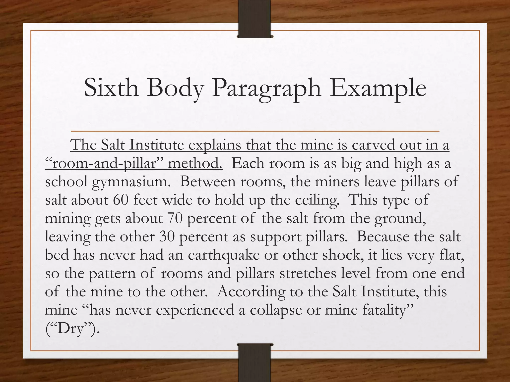 Sixth Body Paragraph Example
     The Salt Institute explains that the mine is carved out in a
“room-and-pillar” method. Each room is as big and high as a
school gymnasium. Between rooms, the miners leave pillars of
salt about 60 feet wide to hold up the ceiling. This type of
mining gets about 70 percent of the salt from the ground,
leaving the other 30 percent as support pillars. Because the salt
bed has never had an earthquake or other shock, it lies very flat,
so the pattern of rooms and pillars stretches level from one end
of the mine to the other. According to the Salt Institute, this
mine “has never experienced a collapse or mine fatality”
(“Dry”).
 