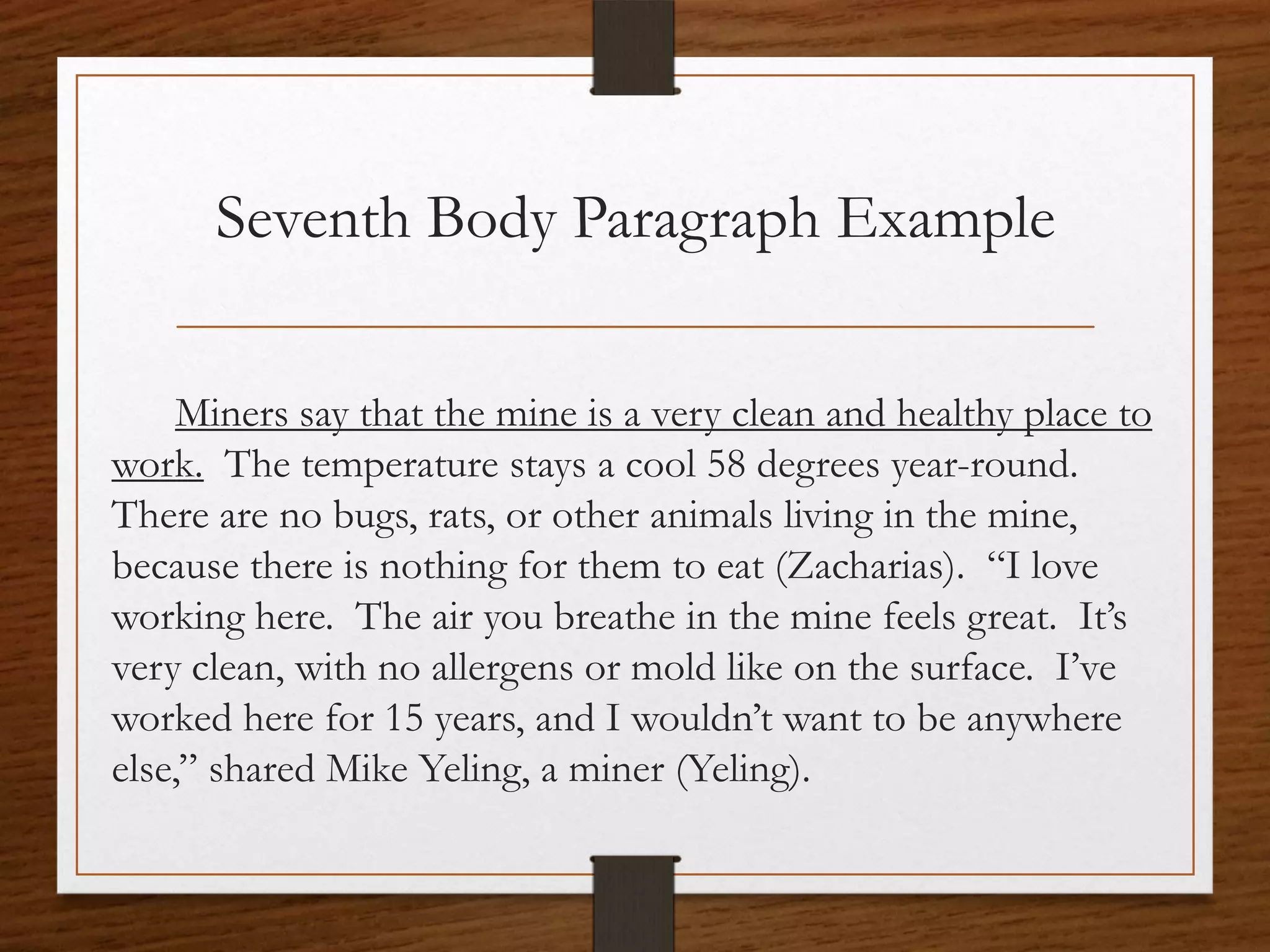 Seventh Body Paragraph Example

     Miners say that the mine is a very clean and healthy place to
work. The temperature stays a cool 58 degrees year-round.
There are no bugs, rats, or other animals living in the mine,
because there is nothing for them to eat (Zacharias). “I love
working here. The air you breathe in the mine feels great. It’s
very clean, with no allergens or mold like on the surface. I’ve
worked here for 15 years, and I wouldn’t want to be anywhere
else,” shared Mike Yeling, a miner (Yeling).
 
