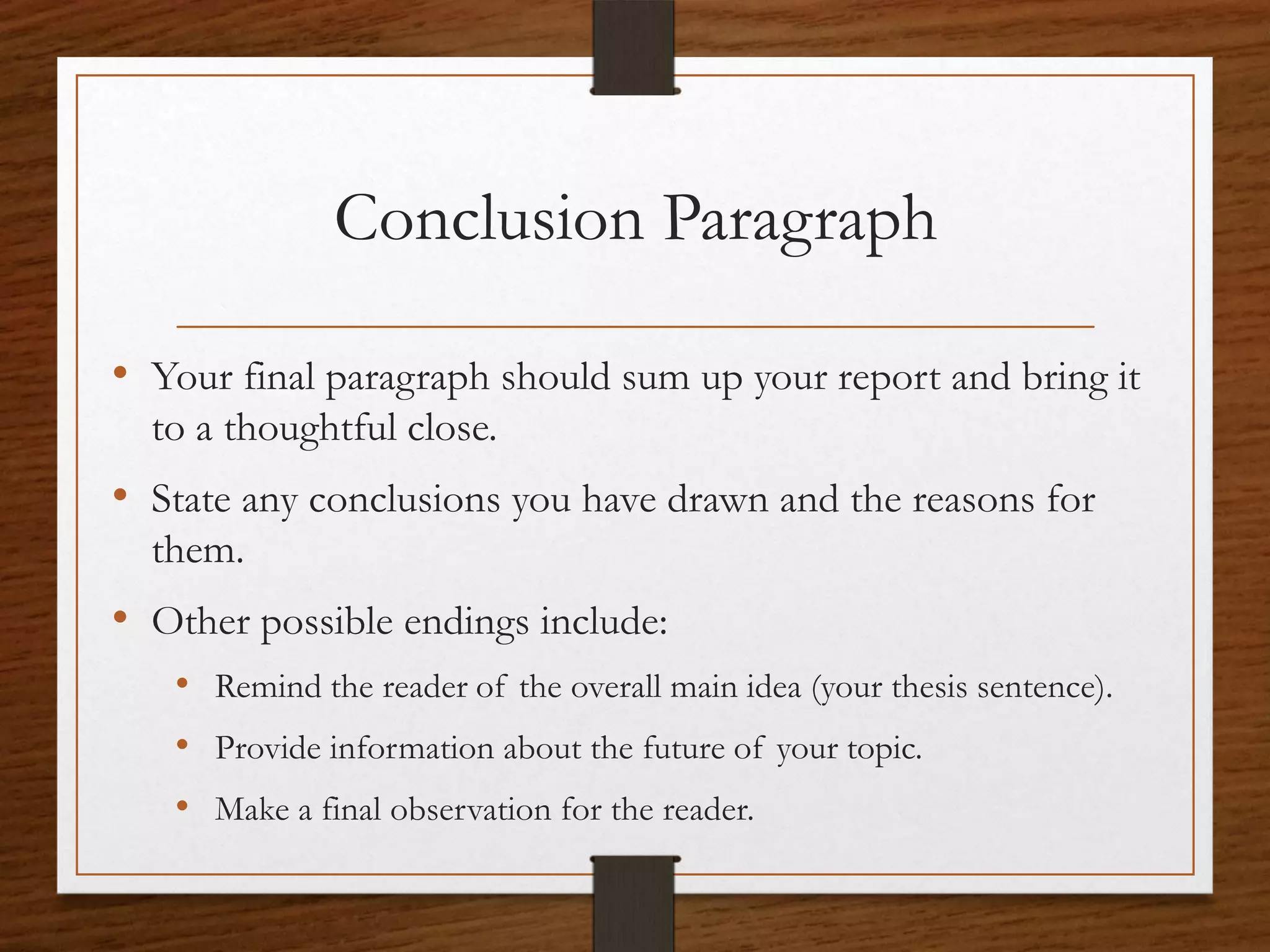 Conclusion Paragraph

• Your final paragraph should sum up your report and bring it
  to a thoughtful close.
• State any conclusions you have drawn and the reasons for
  them.
• Other possible endings include:
   • Remind the reader of the overall main idea (your thesis sentence).
   • Provide information about the future of your topic.
   • Make a final observation for the reader.
 