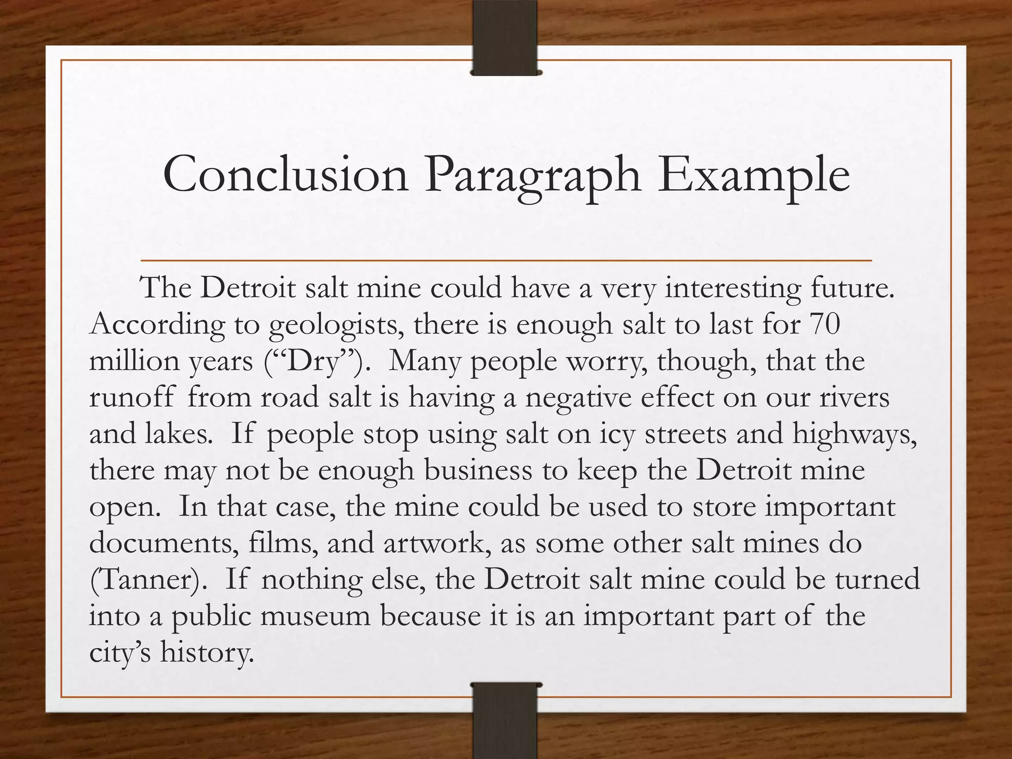 Conclusion Paragraph Example
     The Detroit salt mine could have a very interesting future.
According to geologists, there is enough salt to last for 70
million years (“Dry”). Many people worry, though, that the
runoff from road salt is having a negative effect on our rivers
and lakes. If people stop using salt on icy streets and highways,
there may not be enough business to keep the Detroit mine
open. In that case, the mine could be used to store important
documents, films, and artwork, as some other salt mines do
(Tanner). If nothing else, the Detroit salt mine could be turned
into a public museum because it is an important part of the
city’s history.
 