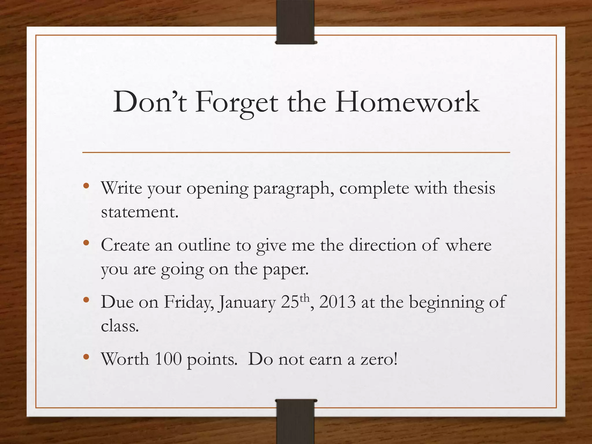 Don’t Forget the Homework

• Write your opening paragraph, complete with thesis
  statement.
• Create an outline to give me the direction of where
  you are going on the paper.
• Due on Friday, January 25th, 2013 at the beginning of
  class.
• Worth 100 points. Do not earn a zero!
 