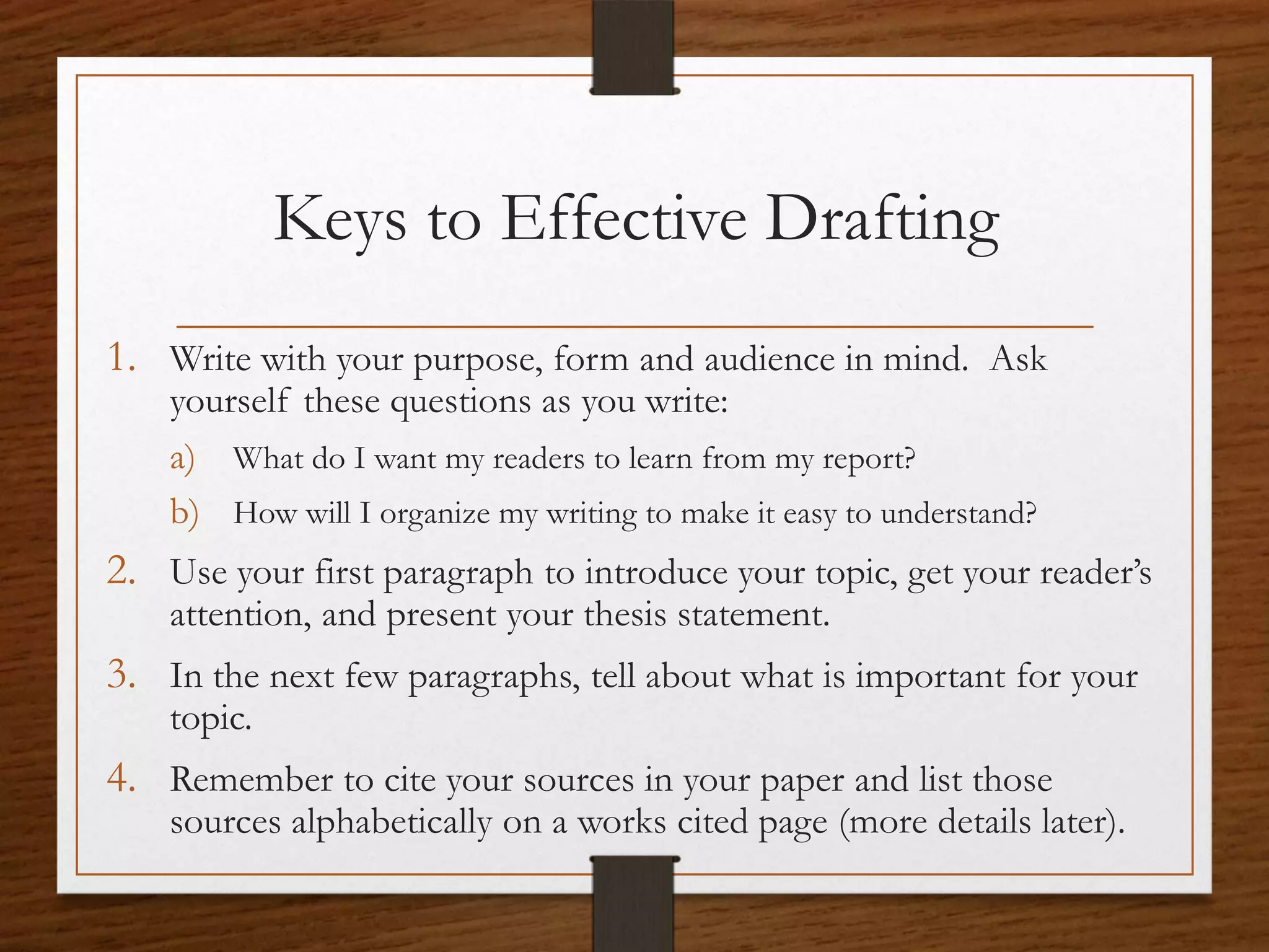 Keys to Effective Drafting
1. Write with your purpose, form and audience in mind. Ask
    yourself these questions as you write:
    a) What do I want my readers to learn from my report?
    b) How will I organize my writing to make it easy to understand?
2. Use your first paragraph to introduce your topic, get your reader’s
    attention, and present your thesis statement.
3. In the next few paragraphs, tell about what is important for your
    topic.
4. Remember to cite your sources in your paper and list those
    sources alphabetically on a works cited page (more details later).
 