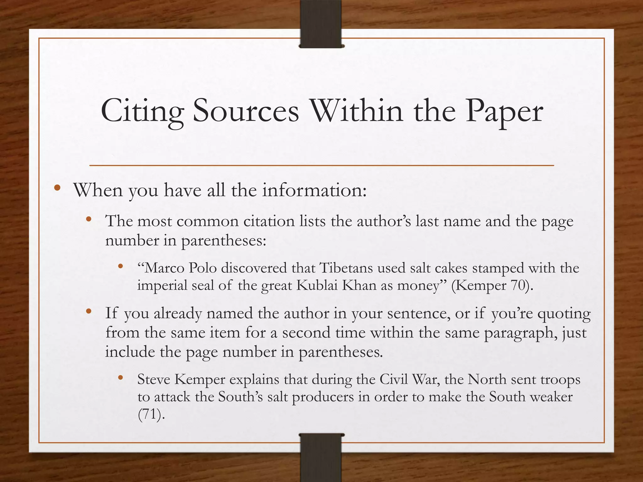 Citing Sources Within the Paper

• When you have all the information:
   • The most common citation lists the author’s last name and the page
     number in parentheses:
       • “Marco Polo discovered that Tibetans used salt cakes stamped with the
          imperial seal of the great Kublai Khan as money” (Kemper 70).
   • If you already named the author in your sentence, or if you’re quoting
     from the same item for a second time within the same paragraph, just
     include the page number in parentheses.
       • Steve Kemper explains that during the Civil War, the North sent troops
          to attack the South’s salt producers in order to make the South weaker
          (71).
 