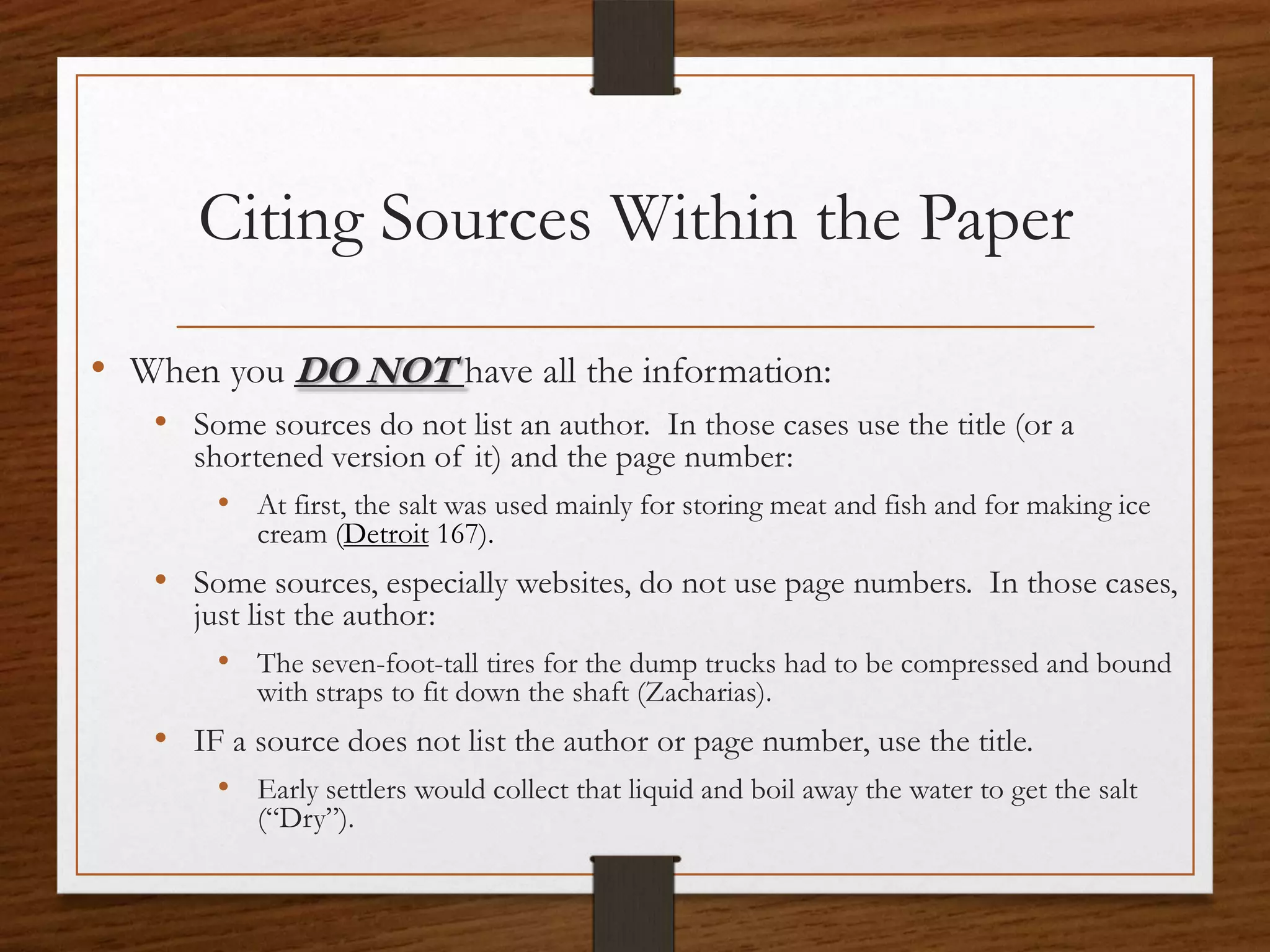 Citing Sources Within the Paper

• When you DO NOT have all the information:
   • Some sources do not list an author. In those cases use the title (or a
      shortened version of it) and the page number:
        • At first, the salt was used mainly for storing meat and fish and for making ice
           cream (Detroit 167).
   • Some sources, especially websites, do not use page numbers. In those cases,
      just list the author:
        • The seven-foot-tall tires for the dump trucks had to be compressed and bound
           with straps to fit down the shaft (Zacharias).
   • IF a source does not list the author or page number, use the title.
        • Early settlers would collect that liquid and boil away the water to get the salt
           (“Dry”).
 