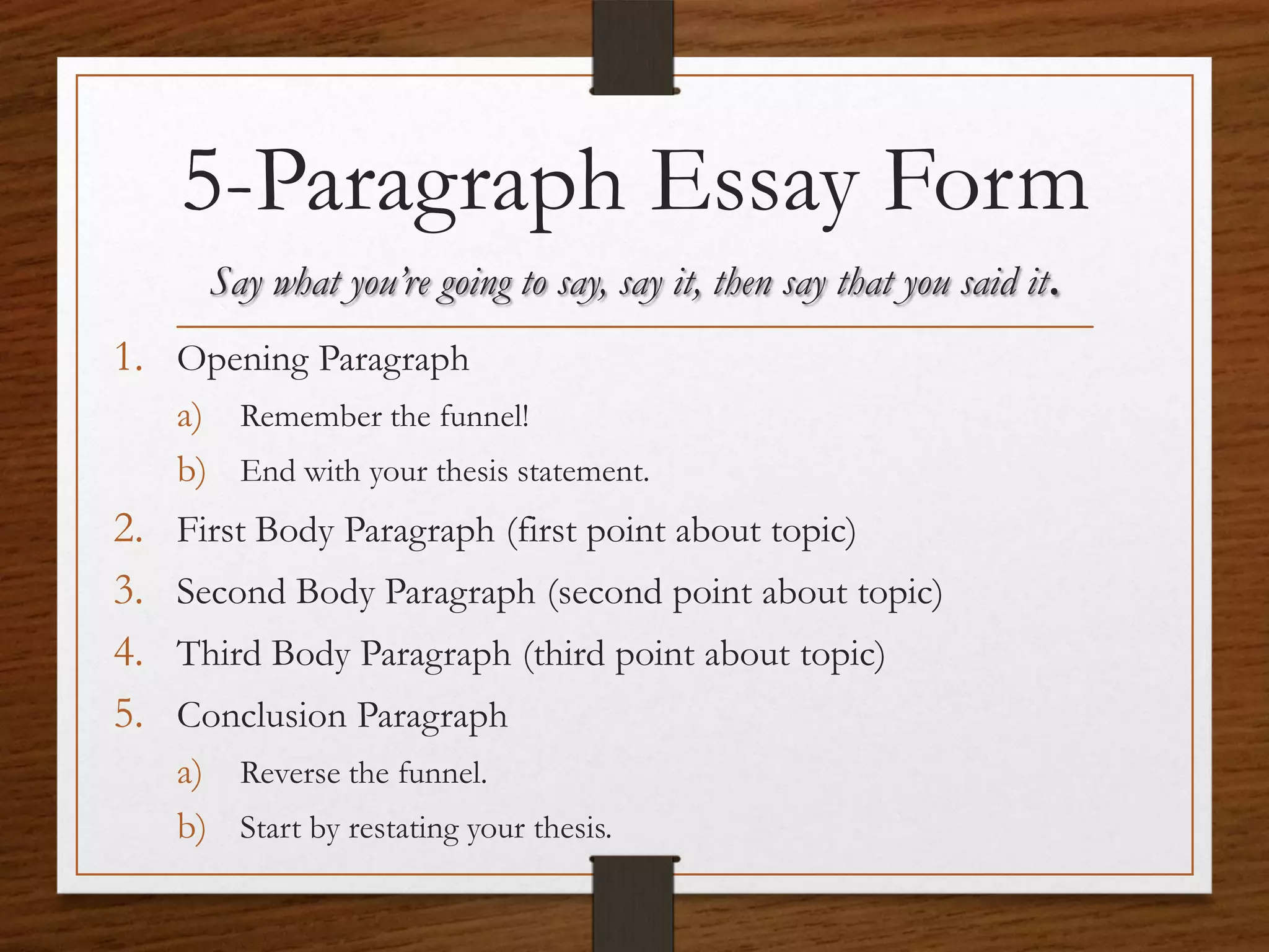 5-Paragraph Essay Form
       Say what you’re going to say, say it, then say that you said it.
1. Opening Paragraph
     a) Remember the funnel!
     b) End with your thesis statement.
2.   First Body Paragraph (first point about topic)
3.   Second Body Paragraph (second point about topic)
4.   Third Body Paragraph (third point about topic)
5.   Conclusion Paragraph
     a) Reverse the funnel.
     b) Start by restating your thesis.
 