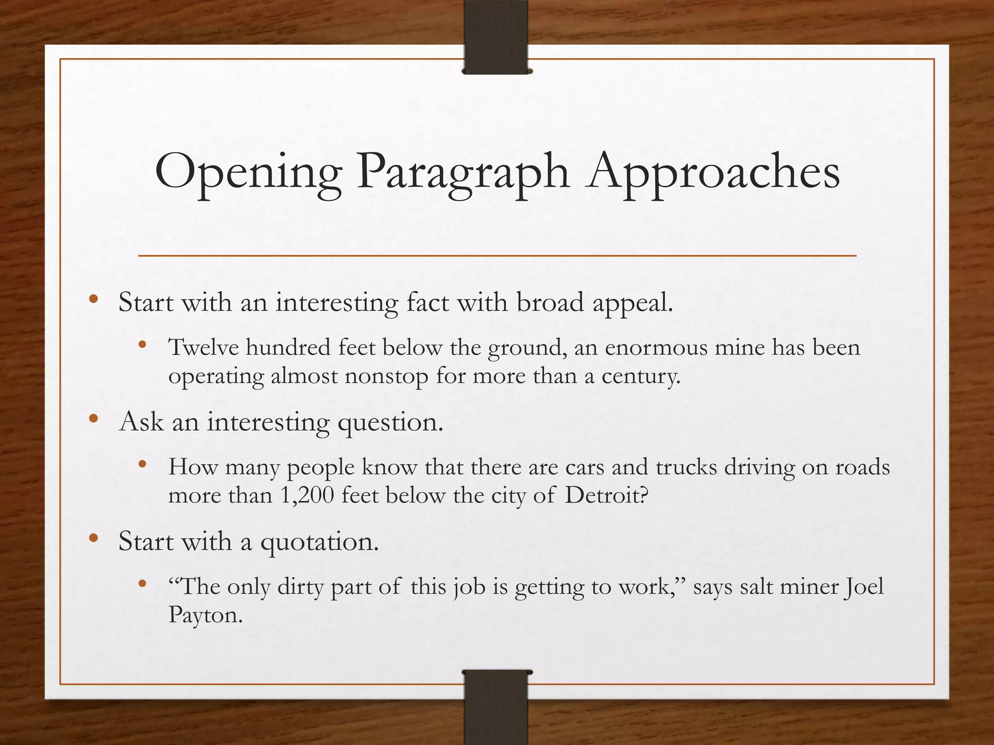 Opening Paragraph Approaches

• Start with an interesting fact with broad appeal.
    • Twelve hundred feet below the ground, an enormous mine has been
       operating almost nonstop for more than a century.
• Ask an interesting question.
    • How many people know that there are cars and trucks driving on roads
       more than 1,200 feet below the city of Detroit?
• Start with a quotation.
    • “The only dirty part of this job is getting to work,” says salt miner Joel
       Payton.
 