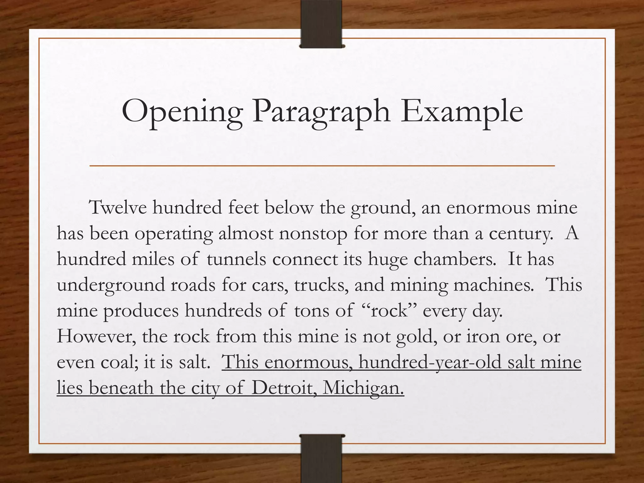 Opening Paragraph Example

     Twelve hundred feet below the ground, an enormous mine
has been operating almost nonstop for more than a century. A
hundred miles of tunnels connect its huge chambers. It has
underground roads for cars, trucks, and mining machines. This
mine produces hundreds of tons of “rock” every day.
However, the rock from this mine is not gold, or iron ore, or
even coal; it is salt. This enormous, hundred-year-old salt mine
lies beneath the city of Detroit, Michigan.
 