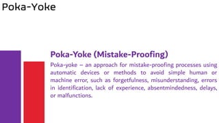 Poka-Yoke
Poka-Yoke (Mistake-Proofing)
Poka-yoke – an approach for mistake-proofing processes using
automatic devices or methods to avoid simple human or
machine error, such as forgetfulness, misunderstanding, errors
in identification, lack of experience, absentmindedness, delays,
or malfunctions.
 