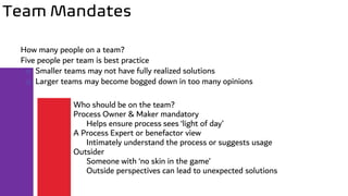 Team Mandates
How many people on a team?
Five people per team is best practice
o Smaller teams may not have fully realized solutions
o Larger teams may become bogged down in too many opinions
Who should be on the team?
Process Owner & Maker mandatory
Helps ensure process sees ‘light of day’
A Process Expert or benefactor view
Intimately understand the process or suggests usage
Outsider
Someone with ‘no skin in the game’
Outside perspectives can lead to unexpected solutions
 