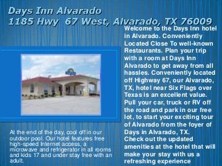Welcome to the Days Inn hotel
                                          in Alvarado. Conveniently
                                          Located Close To well-known
                                          Restaurants. Plan your trip
                                          with a room at Days Inn
                                          Alvarado to get away from all
                                          hassles. Conveniently located
                                          off Highway 67, our Alvarado,
                                          TX, hotel near Six Flags over
                                          Texas is an excellent value.
                                          Pull your car, truck or RV off
                                          the road and park in our free
                                          lot, to start your exciting tour
                                          of Alvarado from the foyer of
At the end of the day, cool off in our    Days in Alvarado, TX.
outdoor pool. Our hotel features free     Check out the updated
high-speed Internet access, a
microwave and refrigerator in all rooms   amenities at the hotel that will
and kids 17 and under stay free with an   make your stay with us a
adult.                                    refreshing experience
 