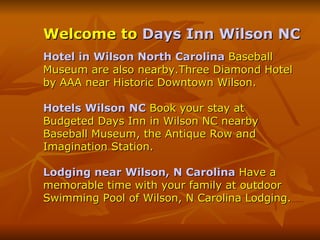 Welcome to  Days Inn Wilson NC Hotel in Wilson North Carolina   Baseball Museum are also nearby.Three Diamond Hotel by AAA near Historic Downtown Wilson. Hotels Wilson NC   Book your stay at Budgeted Days Inn in Wilson NC nearby Baseball Museum, the Antique Row and Imagination Station. Lodging near Wilson, N Carolina   Have a memorable time with your family at outdoor Swimming Pool of Wilson, N Carolina Lodging. 