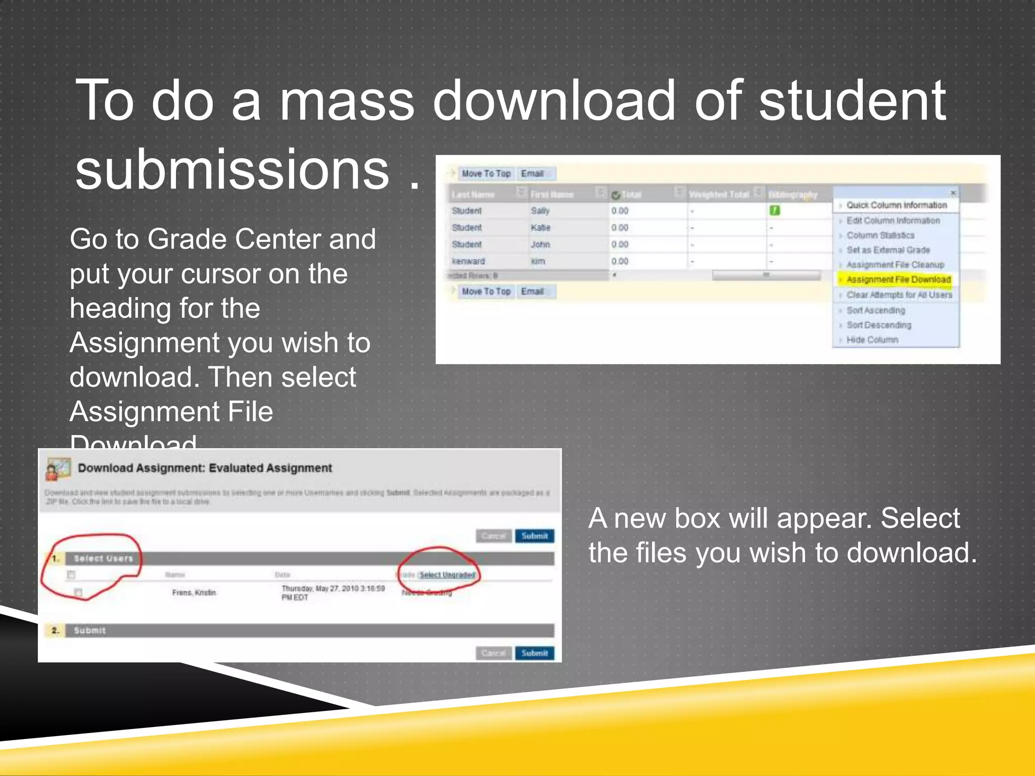 To do a mass download of student
submissions . . .
Go to Grade Center and
put your cursor on the
heading for the
Assignment you wish to
download. Then select
Assignment File
Download.

                         A new box will appear. Select
                         the files you wish to download.
 