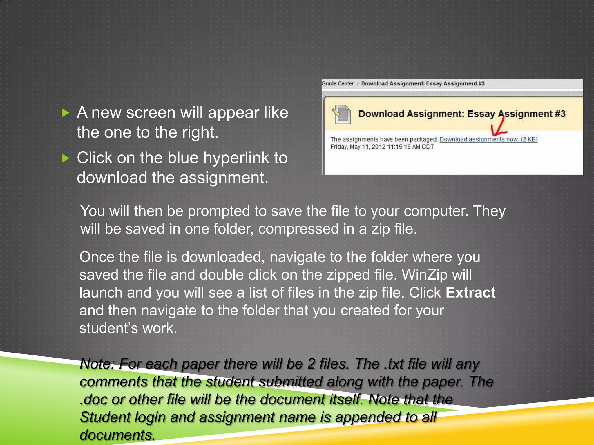 A new screen will appear like
  the one to the right.
 Click on the blue hyperlink to
  download the assignment.
  You will then be prompted to save the file to your computer. They
  will be saved in one folder, compressed in a zip file.
  Once the file is downloaded, navigate to the folder where you
  saved the file and double click on the zipped file. WinZip will
  launch and you will see a list of files in the zip file. Click Extract
  and then navigate to the folder that you created for your
  student’s work.

  Note: For each paper there will be 2 files. The .txt file will any
  comments that the student submitted along with the paper. The
  .doc or other file will be the document itself. Note that the
  Student login and assignment name is appended to all
  documents.
 