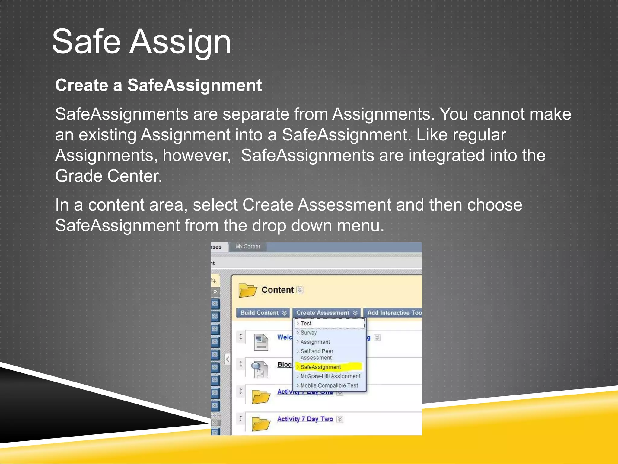 Safe Assign
Create a SafeAssignment
SafeAssignments are separate from Assignments. You cannot make
an existing Assignment into a SafeAssignment. Like regular
Assignments, however, SafeAssignments are integrated into the
Grade Center.
In a content area, select Create Assessment and then choose
SafeAssignment from the drop down menu.
 