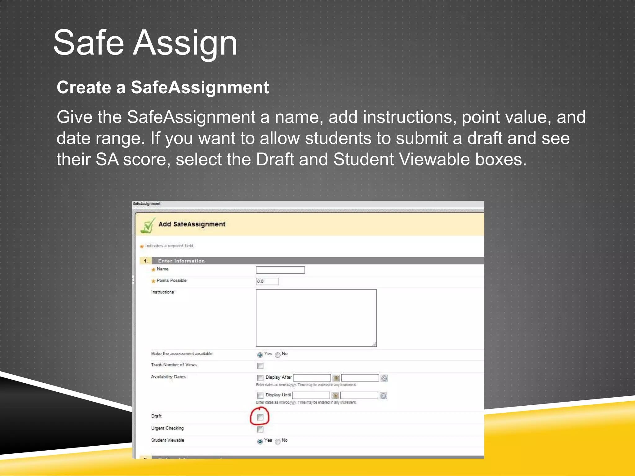 Safe Assign
Create a SafeAssignment
Give the SafeAssignment a name, add instructions, point value, and
date range. If you want to allow students to submit a draft and see
their SA score, select the Draft and Student Viewable boxes.
 
