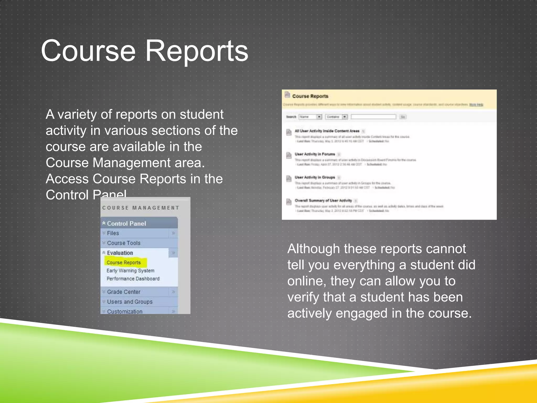 Course Reports
A variety of reports on student
activity in various sections of the
course are available in the
Course Management area.
Access Course Reports in the
Control Panel.



                                      Although these reports cannot
                                      tell you everything a student did
                                      online, they can allow you to
                                      verify that a student has been
                                      actively engaged in the course.
 